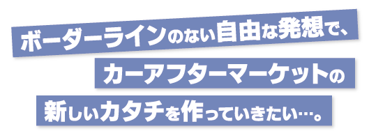 ボーダーラインのない自由な発想でカーアフターマーケットの新しいカタチを作っていきたい