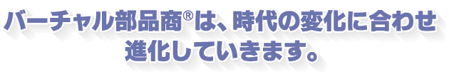 バーチャル部品商®は時代の変化に合わせ進化していきます
